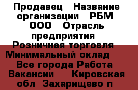 Продавец › Название организации ­ РБМ, ООО › Отрасль предприятия ­ Розничная торговля › Минимальный оклад ­ 1 - Все города Работа » Вакансии   . Кировская обл.,Захарищево п.